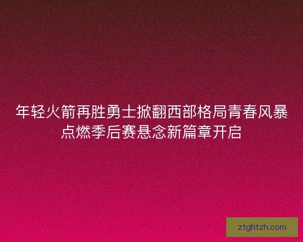年轻火箭再胜勇士掀翻西部格局青春风暴点燃季后赛悬念新篇章开启
