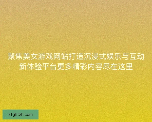 聚焦美女游戏网站打造沉浸式娱乐与互动新体验平台更多精彩内容尽在这里