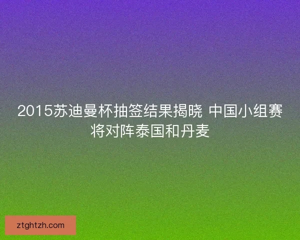 2015苏迪曼杯抽签结果揭晓 中国小组赛将对阵泰国和丹麦