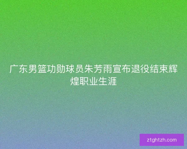 广东男篮功勋球员朱芳雨宣布退役结束辉煌职业生涯