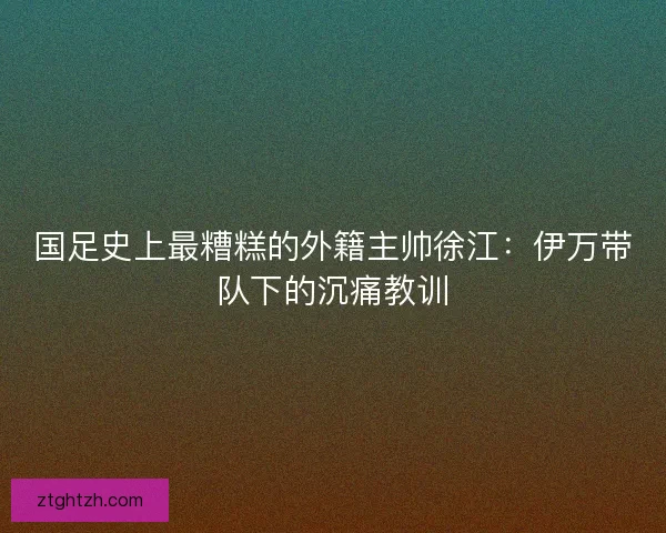 国足史上最糟糕的外籍主帅徐江：伊万带队下的沉痛教训