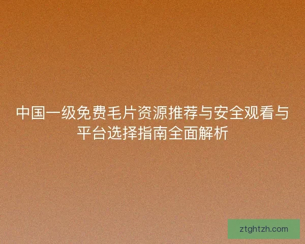 中国一级免费毛片资源推荐与安全观看与平台选择指南全面解析