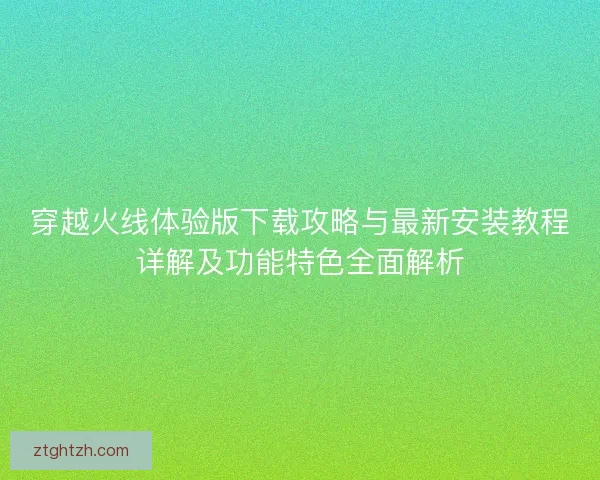 穿越火线体验版下载攻略与最新安装教程详解及功能特色全面解析