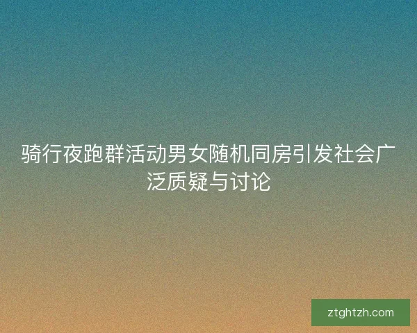 骑行夜跑群活动男女随机同房引发社会广泛质疑与讨论