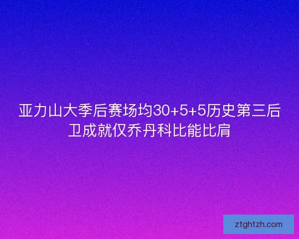 亚力山大季后赛场均30+5+5历史第三后卫成就仅乔丹科比能比肩