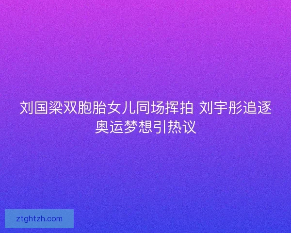 刘国梁双胞胎女儿同场挥拍 刘宇彤追逐奥运梦想引热议
