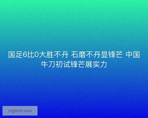 国足6比0大胜不丹 石磨不丹显锋芒 中国牛刀初试锋芒展实力