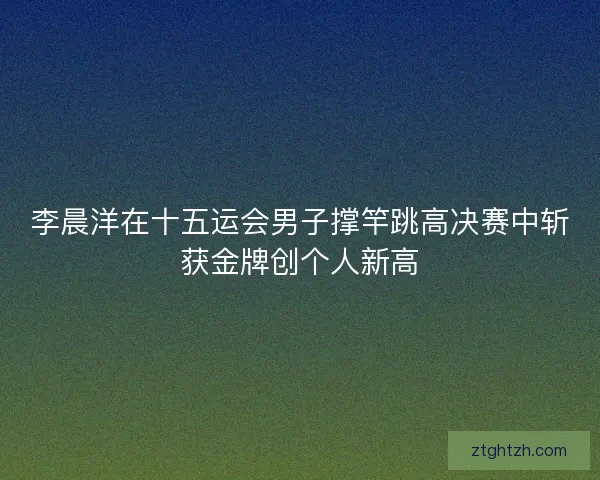 李晨洋在十五运会男子撑竿跳高决赛中斩获金牌创个人新高