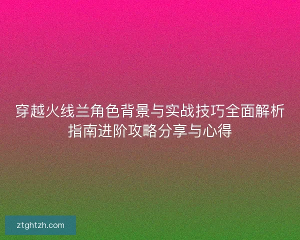 穿越火线兰角色背景与实战技巧全面解析指南进阶攻略分享与心得