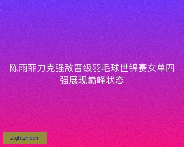 陈雨菲力克强敌晋级羽毛球世锦赛女单四强展现巅峰状态