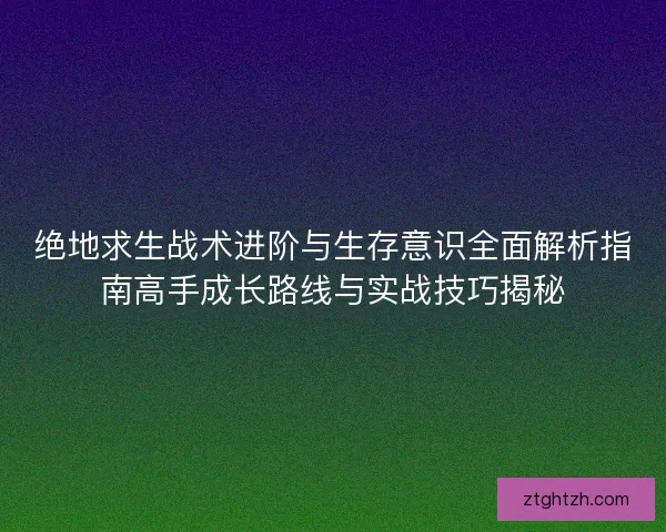 绝地求生战术进阶与生存意识全面解析指南高手成长路线与实战技巧揭秘
