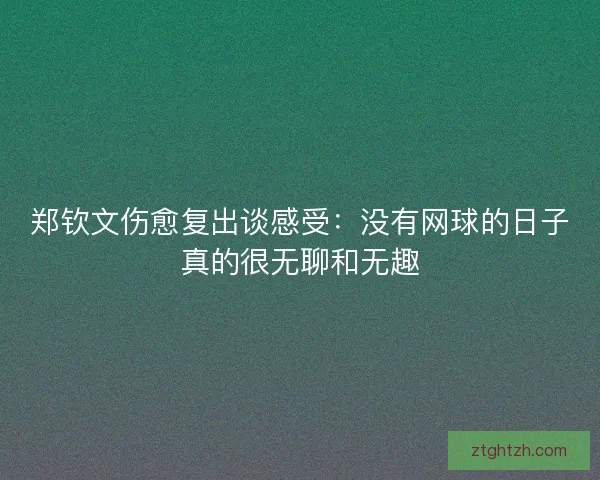 郑钦文伤愈复出谈感受：没有网球的日子真的很无聊和无趣