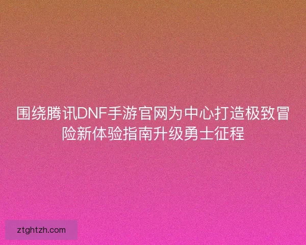 围绕腾讯DNF手游官网为中心打造极致冒险新体验指南升级勇士征程