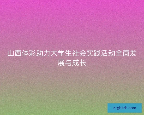 山西体彩助力大学生社会实践活动全面发展与成长
