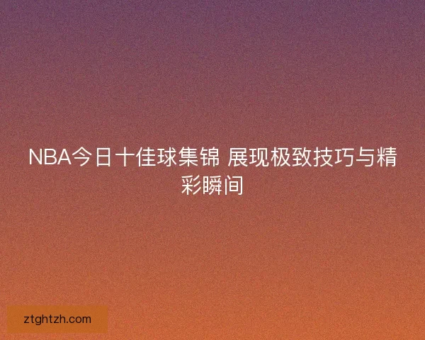 NBA今日十佳球集锦 展现极致技巧与精彩瞬间