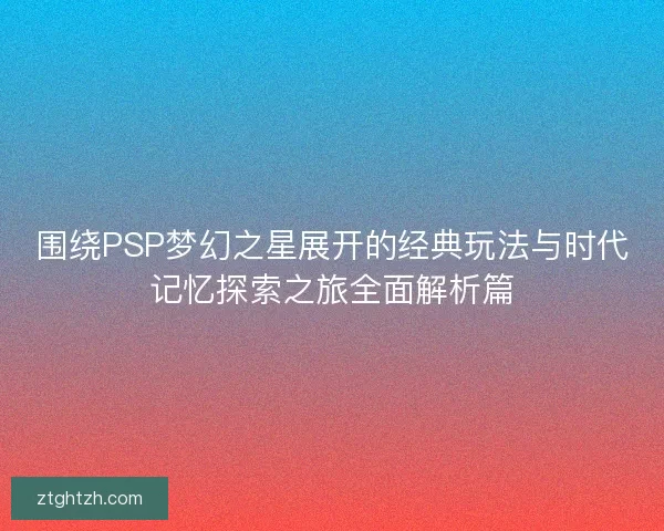 围绕PSP梦幻之星展开的经典玩法与时代记忆探索之旅全面解析篇