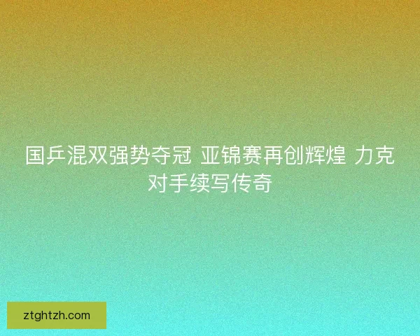 国乒混双强势夺冠 亚锦赛再创辉煌 力克对手续写传奇